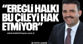 ÇAKIR "EREĞLİ HALKI BU ÇİLEYİ HAK ETMİYOR"