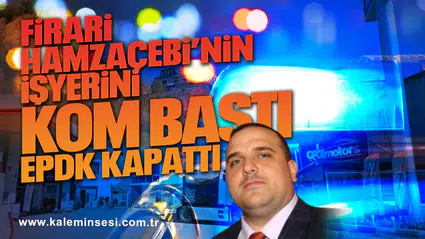 Firari Hamzaçebi’nin işyerini KOM bastı EPDK kapattı