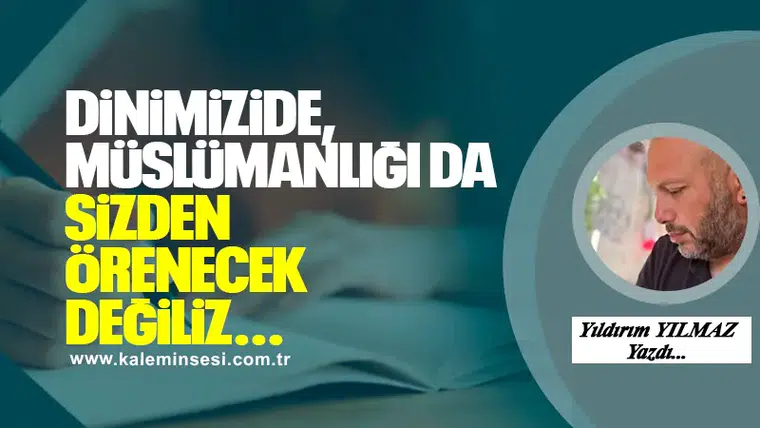 DİNİMİZİDE, MÜSLÜMANLIĞI DA SİZDEN ÖRENECEK DEĞİLİZ…