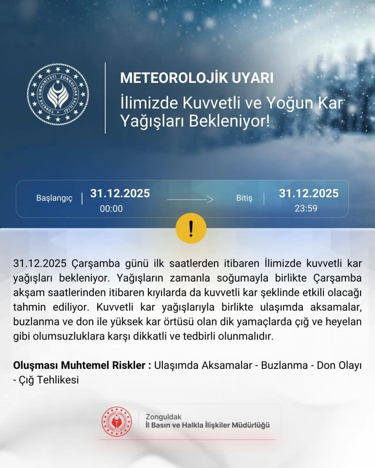 şunu diyen bir yazı 'LONGN PIANY METEOROLOJİK UYARI İlimizde Kuvvetli ve Yoğun Kar Yağışları Bekleniyor! Başlangıç 31.12.2025 00:00 Bitiş 31.12.2025 23:59 31.12.2025 Çarşamba günü ilk saatlerden itibaren İlimizde kuvvetli kar yağışları bekleniyor. Yağışların zamanla soğumayla birlikte Çarşamba akşam saatlerinden itibaren kıyılarda da kuvvetli kar şeklinde etkili olacağı tahmin ediliyor. Kuvvetli kar yağışlarıyla birlikte ulaşımda aksamalar, buzlanma ve don ile yüksek kar örtüsü olan dik yamaçlarda çığ ve heyelan gibi olumsuzluklara karşı dikkatli ve tedbirli olunmalıdır. Oluşması Muhtemel Riskler: Ulaşımda Aksamalar -Çığ Tehlikesi Buzlanma Don Olayı Zonguldak il Basın ve Halkla İlişkiler Müdürlüğü' görseli olabilir