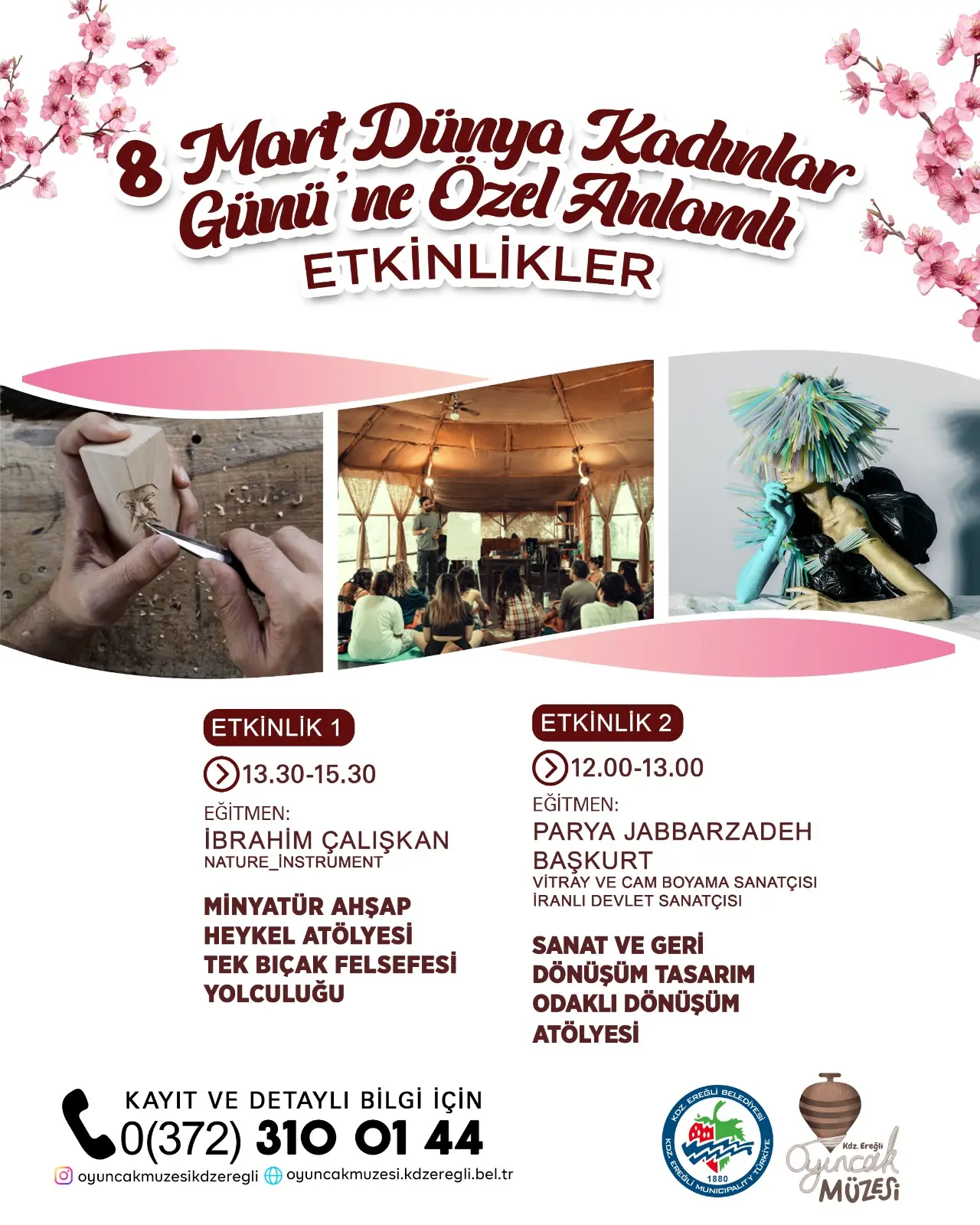 şunu diyen bir yazı '8 Mart Dünya Kadılar Günü ne Özel Anlamh ETKİNLİKLER ETKINLIK 1 13.30-15.30 EĞİTMEN: İBRAHİM İBRAHİMÇALIŞKAN ÇALIŞKAN NATURE NATURE_INSTRUMENT ETKINLIK 2 12.00-13.00 00-13.00 EĞİTMEN: PARYA JABBARZADEH BAŞKURT CAM SANATÇISI IRANLI DEVLET SANATÇISI MİNYATÜR AHŞAP HEYKEL ATÖLYESİ TEK BIÇAK FELSEFESİ YOLCULUĞU SANAT VE GERI DÖNÜŞÜM TASARIM ODAKLI DÖNÜŞÜM ATÖLYESİ 0(372) 310 KAYIT VE DETAYLI BİLGİ İÇİN 01 3100144 44 O @oyuncakmuzesikdzeregli + oyuncakmuzesi.kdżzeregil.bel.tr 8 4eλa MÜZESi' görseli olabilir