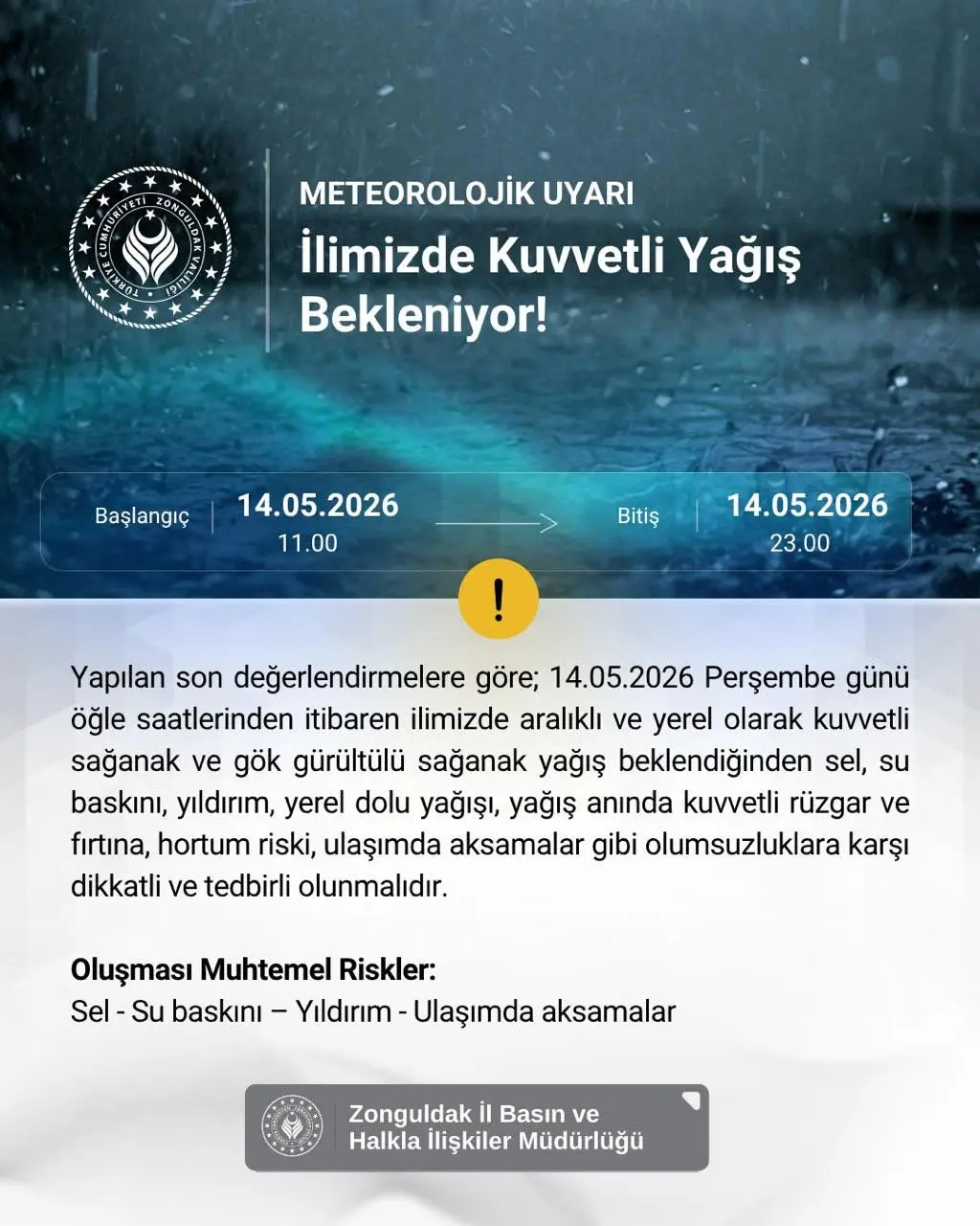şunu diyen bir yazı 'METEOROLOJİK UYARI İlimizde Kuvvetli Yağış Bekleniyor! Başlangıç 14.05.2026 11.00 Bitiş 14.05.2026 23.00 23. Yapılan son değerlendirmelere göre; 14.05.2026 Perşembe günü öğle saatlerinden itibaren ilimizde aralıklı ve yerel olarak kuvvetli sağanak ve gök gürültülü sağanak yağış beklendiğinden sel, su baskını, yıldırım, yerel dolu yağışı, yağış anında kuvvetli rüzgar ve fırtına, hortum riski, ulaşımda aksamalar gibi olumsuzluklara karşı dikkatli ve tedbirli olunmalıdır. Oluşması Muhtemel Riskler: Sel- Su baskını- Yıldırım Ulaşımda aksamalar Zonguldak il Basın ve Halkla İlişkiler Müdürlüğü' görseli olabilir