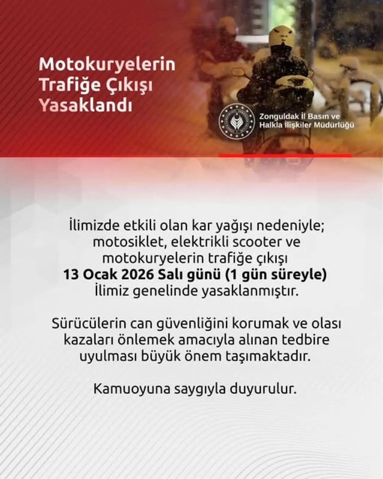 şunu diyen bir yazı 'Motokuryelerin Trafiğe Çıkışı Yasaklandı Y Zonguldak Basın ZonguldakilBasınve ve Halkla Ilişkiler HalklalişkilerMüdürlüğu Müdürlüğü ilimizde etkili olan kar yağışı nedeniyle; motosiklet, elektrikli scooter ve motokuryelerin trafiğe çıkışı 13 Ocak 2026 Salı günü (1 gün süreyle) İlimiz genelinde yasaklanmıştır. Sürücülerin can güvenliğini korumak ve olası kazaları önlemek amacıyla alınan tedbire uyulması büyük önem taşımaktadır. Kamuoyuna saygıyla duyurulur. duyurulur.' görseli olabilir