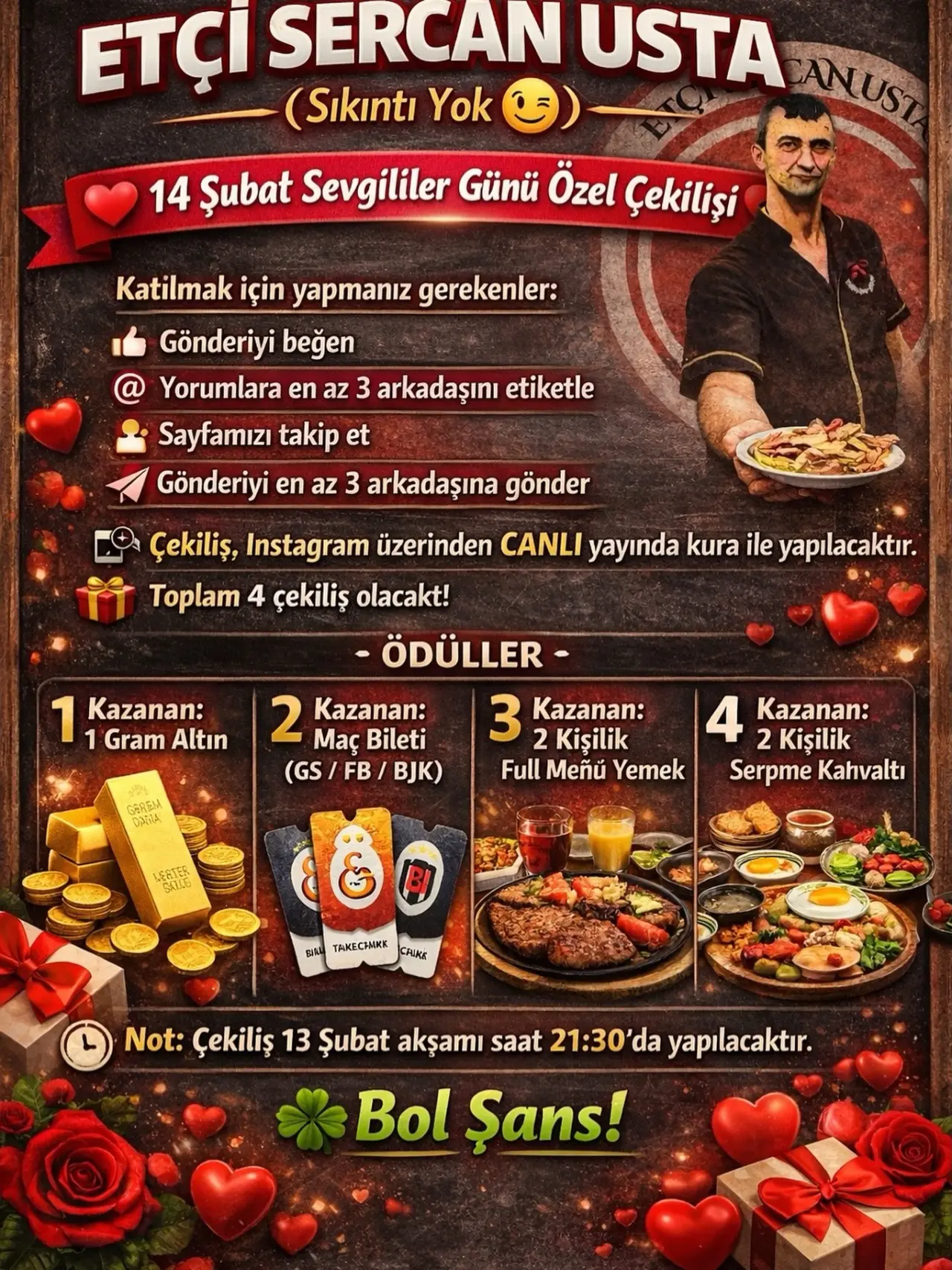 şunu diyen bir yazı 'ETÇI SERCAN USTA ANUST (Sıkıntı Yok 14 Şubat Sevgililer Günü Özel Çekilişi Katilmak için yapmanız gerekenler: Gönderiyi beğen Yorumlara en az 3 arkadaşını etiketle Sayfamızı takip et Gönderiyi en az 3 arkadaşına gönder 1 Kazanan: Gram Altın Çekiliş, Instagram üzerinden CANLI yayında kura ile yapılacaktır. Toplam 4 çekiliş olacakt! -ÖDÜLLER- 3 2 Kişilik Kazanan: 4 2 Kişilik Kazanan: Full Meñü Yemek Serpme Kahvaltı 2 Μας Bileti Kazanan: (GS FB (GS/FB/BJK) BJK) GAEY መቨን EaTER CATLE BIA TAKecHMИK CAUKE Not: Çekiliş 13 Şubat akşamı saat 21:30' da yapılacaktır. Bol Şans!' görseli olabilir